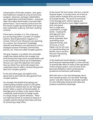 DATA DOES NOT SPEAK FOR ITSELF: CONTEXT MATTERS
Pay Attention to the Man Behind the Curtain 16
Recasting the Role of Big (or Little) Data:
Optimizing Revenue and Resources by Triggering Unique Insights
interpretation of the data analysis. And, given
that healthcare includes an array of consumer,
caregiver, physician, and payor stakeholders,
your organization and brand leaders – and quite
often the analyst these leaders trust with their
performance – must inventory and account for
the mental models operating within and across
each stakeholder audience, and their resulting
contexts.
If this seems complex, it is. This is because
you are working within a number of complex
systems. Brand optimization happens in a
context. Point of Care influencers are operating
in a context. Our Consumers’ knowledge,
attitudes and behaviors are operating in a socio-
ecological context of families, communities,
policies, etc. These are called ‘complex systems’.
The goal, however, is to deliver the actionable
insight that clearly defines the strategic and
tactical execution required to succeed within and
across healthcare’s diverse set of stakeholders.
And you can reach this objective more easily
than you think if you work with people who
understand how to collect, cull and interpret the
data from complex systems.
In the next white paper we explain more
about how to work with the data gleaned from
complex systems.
For example, the benefit of accepting and
understanding complex systems is the ability
to identify the contexts that are the “leverage
points” within a system of mental models. A
leverage point is a place in the system where
a relatively small amount of change results
in a large change in system behavior. These
are important points or contexts to observe in
complex systems because they keep costs low
for producing a large effect.
In the movie The Hurt Locker, the hero, a bomb
disposal expert, is tracing a wire. He arrives at
a point where multiple wires are connected …
to multiple bombs. The point of connection
is the leverage point, where tripping one
single wire will cause a much bigger explosion
than anticipated
from a single wire
connected to a single
bomb. Creating the
leverage point was
lower cost for the
bomb assembler than
assembling seven
separate bombs, and,
of course, a much
higher cost for the man
or crew dismantling the
bombs, not to mention
the cost if the bombs
had gone off.
In the healthcare world obesity is a leverage
point because lowering weight is a low-cost way
to dramatically affect so many of the operations
of the complex system, such as those of the
pancreas (diabetes), heart (cardiovascular
problems) and behavior (self-esteem).
We’ll talk more in the next whitepaper about
how marketing teams can use these “leverage
points” and other features of complex systems
to more effectively interpret their data and
produce competitive advantage.
 