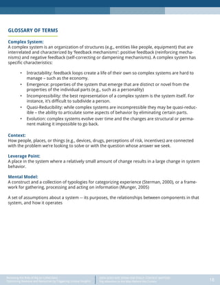 DATA DOES NOT SPEAK FOR ITSELF: CONTEXT MATTERS
Pay Attention to the Man Behind the Curtain 18
Recasting the Role of Big (or Little) Data:
Optimizing Revenue and Resources by Triggering Unique Insights
GLOSSARY OF TERMS
Complex System:
A complex system is an organization of structures (e.g., entities like people, equipment) that are
interrelated and characterized by ‘feedback mechanisms’: positive feedback (reinforcing mecha-
nisms) and negative feedback (self-correcting or dampening mechanisms). A complex system has
specific characteristics:
•	 Intractability: feedback loops create a life of their own so complex systems are hard to
manage – such as the economy.
•	 Emergence: properties of the system that emerge that are distinct or novel from the
properties of the individual parts (e.g., such as a personality)
•	 Incompressibility: the best representation of a complex system is the system itself. For
instance, it’s difficult to subdivide a person.
•	 Quasi-Reducibility: while complex systems are incompressible they may be quasi-reduc-
ible – the ability to articulate some aspects of behavior by eliminating certain parts.
•	 Evolution: complex systems evolve over time and the changes are structural or perma-
nent making it impossible to go back.
Context:
How people, places, or things (e.g., devices, drugs, perceptions of risk, incentives) are connected
with the problem we’re looking to solve or with the question whose answer we seek.
Leverage Point:
A place in the system where a relatively small amount of change results in a large change in system
behavior.
Mental Model:
A construct and a collection of typologies for categorizing experience (Sterman, 2000), or a frame-
work for gathering, processing and acting on information (Munger, 2005)
A set of assumptions about a system -- its purposes, the relationships between components in that
system, and how it operates
 