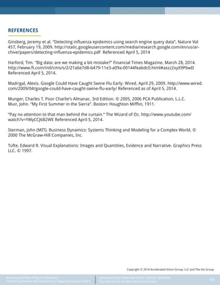DATA DOES NOT SPEAK FOR ITSELF: CONTEXT MATTERS
Pay Attention to the Man Behind the Curtain 19
Recasting the Role of Big (or Little) Data:
Optimizing Revenue and Resources by Triggering Unique Insights
REFERENCES
Ginsberg, Jeremy et al. “Detecting influenza epidemics using search engine query data”, Nature Vol
457, February 19, 2009. http://static.googleusercontent.com/media/research.google.com/en/us/ar-
chive/papers/detecting-influenza-epidemics.pdf Referenced April 5, 2014
Harford, Tim. “Big data: are we making a bit mistake?” Financial Times Magazine. March 28, 2014.
http://www.ft.com/intl/cms/s/2/21a6e7d8-b479-11e3-a09a-00144feabdc0.html#axzz2xyX9P6wD
Referenced April 5, 2014.
Madrigal, Alexis. Google Could Have Caught Swine Flu Early. Wired. April 29, 2009. http://www.wired.
com/2009/04/google-could-have-caught-swine-flu-early/ Referenced as of April 5, 2014.
Munger, Charles T. Poor Charlie’s Almanac. 3rd Edition. © 2005, 2006 PCA Publication, L.L.C.
Muir, John. “My First Summer in the Sierra”. Boston: Houghton Mifflin, 1911.
“Pay no attention to that man behind the curtain.” The Wizard of Oz. http://www.youtube.com/
watch?v=YWyCCJ6B2WE Referenced April 5, 2014.
Sterman, John (MIT). Business Dynamics: Systems Thinking and Modeling for a Complex World. ©
2000 The McGraw-Hill Companies, Inc.
Tufte, Edward R. Visual Explanations: Images and Quantities, Evidence and Narrative. Graphics Press
LLC. © 1997.
Copyright © 2014 Accelerated Vision Group, LLC and The Hix Group
 