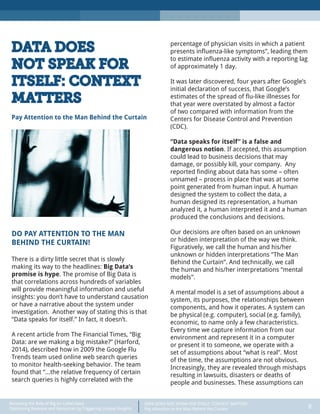 DATA DOES NOT SPEAK FOR ITSELF: CONTEXT MATTERS
Pay Attention to the Man Behind the Curtain 8
Recasting the Role of Big (or Little) Data:
Optimizing Revenue and Resources by Triggering Unique Insights
DATA DOES
NOT SPEAK FOR
ITSELF: CONTEXT
MATTERS
Pay Attention to the Man Behind the Curtain
DO PAY ATTENTION TO THE MAN
BEHIND THE CURTAIN!
There is a dirty little secret that is slowly
making its way to the headlines: Big Data’s
promise is hype. The promise of Big Data is
that correlations across hundreds of variables
will provide meaningful information and useful
insights: you don’t have to understand causation
or have a narrative about the system under
investigation. Another way of stating this is that
“Data speaks for itself.” In fact, it doesn’t.
A recent article from The Financial Times, “Big
Data: are we making a big mistake?” (Harford,
2014), described how in 2009 the Google Flu
Trends team used online web search queries
to monitor health-seeking behavior. The team
found that “…the relative frequency of certain
search queries is highly correlated with the
percentage of physician visits in which a patient
presents influenza-like symptoms”, leading them
to estimate influenza activity with a reporting lag
of approximately 1 day.
It was later discovered, four years after Google’s
initial declaration of success, that Google’s
estimates of the spread of flu-like illnesses for
that year were overstated by almost a factor
of two compared with information from the
Centers for Disease Control and Prevention
(CDC).
“Data speaks for itself” is a false and
dangerous notion. If accepted, this assumption
could lead to business decisions that may
damage, or possibly kill, your company. Any
reported finding about data has some – often
unnamed – process in place that was at some
point generated from human input. A human
designed the system to collect the data, a
human designed its representation, a human
analyzed it, a human interpreted it and a human
produced the conclusions and decisions.
Our decisions are often based on an unknown
or hidden interpretation of the way we think.
Figuratively, we call the human and his/her
unknown or hidden interpretations “The Man
Behind the Curtain”. And technically, we call
the human and his/her interpretations “mental
models”.
A mental model is a set of assumptions about a
system, its purposes, the relationships between
components, and how it operates. A system can
be physical (e.g. computer), social (e.g. family),
economic, to name only a few characteristics.
Every time we capture information from our
environment and represent it in a computer
or present it to someone, we operate with a
set of assumptions about “what is real”. Most
of the time, the assumptions are not obvious.
Increasingly, they are revealed through mishaps
resulting in lawsuits, disasters or deaths of
people and businesses. These assumptions can
 