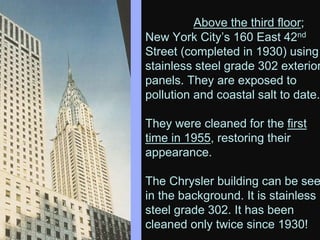 Above the third floor;
New York City’s 160 East 42nd
Street (completed in 1930) using
stainless steel grade 302 exterior
panels. They are exposed to
pollution and coastal salt to date.
They were cleaned for the first
time in 1955, restoring their
appearance.
The Chrysler building can be see
in the background. It is stainless
steel grade 302. It has been
cleaned only twice since 1930!
 