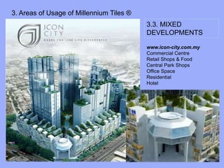 3. Areas of Usage of Millennium Tiles ®
3.3. MIXED
DEVELOPMENTS
www.icon-city.com.my
www.icon-city.com.my
Commercial Centre
Retail Shops & Food
Central Park Shops
Office Space
Residential
Hotel
 