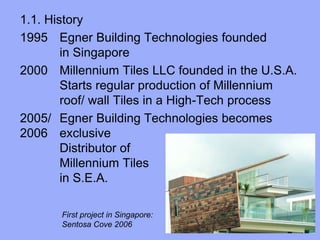 1.1. History
1995 Egner Building Technologies founded
in Singapore
2000 Millennium Tiles LLC founded in the U.S.A.
Starts regular production of Millennium
roof/ wall Tiles in a High-Tech process
2005/ Egner Building Technologies becomes
2006 exclusive
Distributor of
Millennium Tiles
in S.E.A.
First project in Singapore:
Sentosa Cove 2006
 