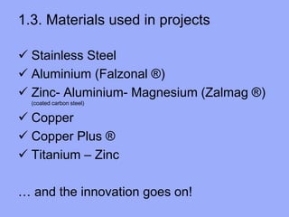 1.3. Materials used in projects
 Stainless Steel
 Aluminium (Falzonal ®)
 Zinc- Aluminium- Magnesium (Zalmag ®)
(coated carbon steel)
 Copper
 Copper Plus ®
 Titanium – Zinc
… and the innovation goes on!
 
