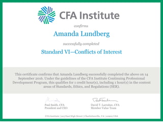 confirms
Amanda Lundberg
successfully completed
Standard VI—Conflicts of Interest
This certificate confirms that Amanda Lundberg successfully completed the above on 14
September 2016. Under the guidelines of the CFA Institute Continuing Professional
Development Program, this qualifies for 1 credit hour(s), including 1 hour(s) in the content
areas of Standards, Ethics, and Regulations (SER).
Paul Smith, CFA
President and CEO
David T. Larrabee, CFA
Member Value Team
CFA Institute | 915 East High Street | Charlottesville, VA | 22902 USA
 