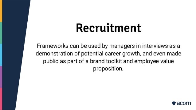 Recruitment
Frameworks can be used by managers in interviews as a
demonstration of potential career growth, and even made
public as part of a brand toolkit and employee value
proposition.
 