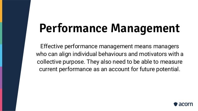Performance Management
Effective performance management means managers
who can align individual behaviours and motivators with a
collective purpose. They also need to be able to measure
current performance as an account for future potential.
 