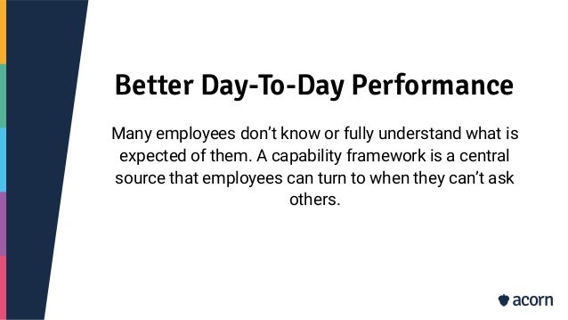 Better Day-To-Day Performance
Many employees don’t know or fully understand what is
expected of them. A capability framework is a central
source that employees can turn to when they can’t ask
others.
 