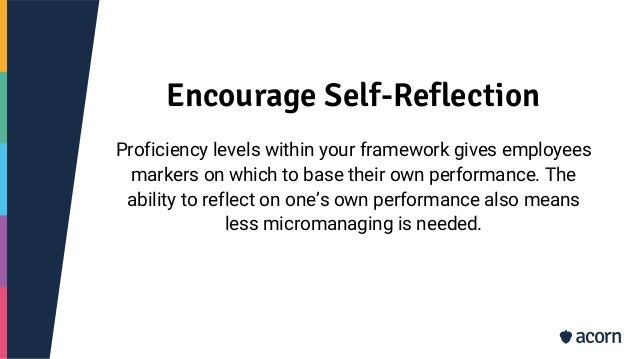 Encourage Self-Reflection
Proficiency levels within your framework gives employees
markers on which to base their own performance. The
ability to reflect on one’s own performance also means
less micromanaging is needed.
 