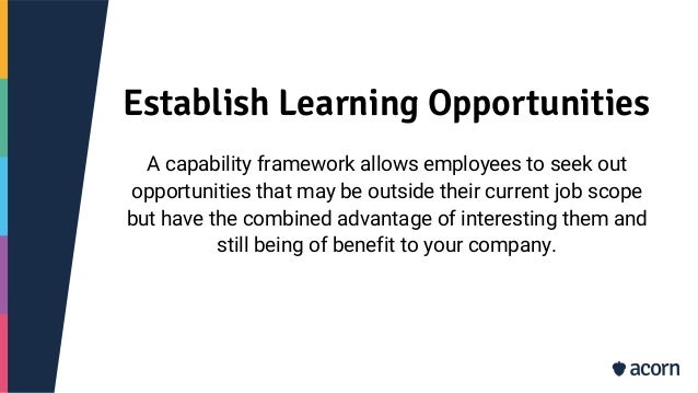 Establish Learning Opportunities
A capability framework allows employees to seek out
opportunities that may be outside their current job scope
but have the combined advantage of interesting them and
still being of benefit to your company.
 
