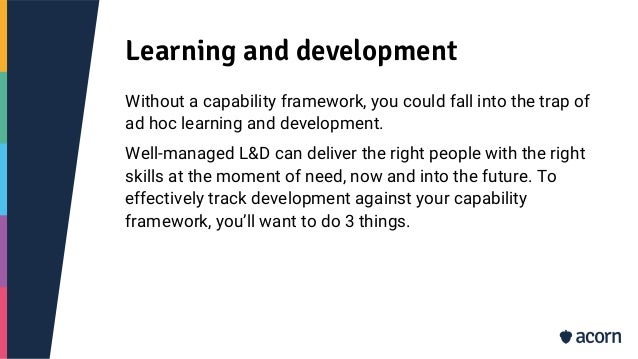 Learning and development
Without a capability framework, you could fall into the trap of
ad hoc learning and development.
Well-managed L&D can deliver the right people with the right
skills at the moment of need, now and into the future. To
effectively track development against your capability
framework, you’ll want to do 3 things.
 