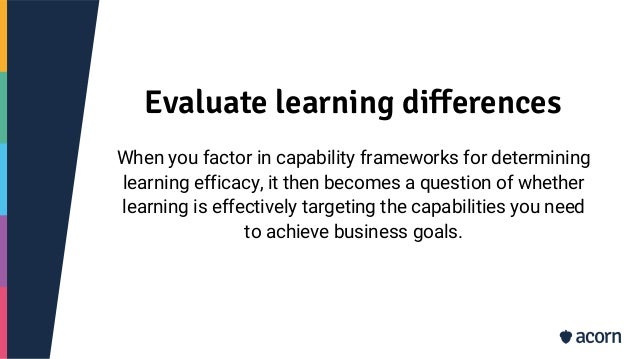 Evaluate learning differences
When you factor in capability frameworks for determining
learning efficacy, it then becomes a question of whether
learning is effectively targeting the capabilities you need
to achieve business goals.
 