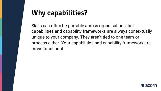 Why capabilities?
Skills can often be portable across organisations, but
capabilities and capability frameworks are always contextually
unique to your company. They aren’t tied to one team or
process either. Your capabilities and capability framework are
cross-functional.
 