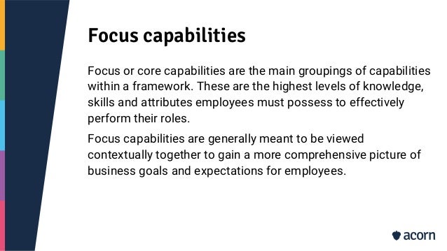 Focus capabilities
Focus or core capabilities are the main groupings of capabilities
within a framework. These are the highest levels of knowledge,
skills and attributes employees must possess to effectively
perform their roles.
Focus capabilities are generally meant to be viewed
contextually together to gain a more comprehensive picture of
business goals and expectations for employees.
 