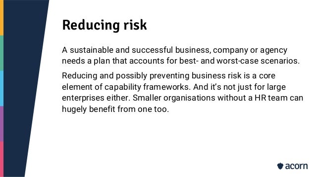 Reducing risk
A sustainable and successful business, company or agency
needs a plan that accounts for best- and worst-case scenarios.
Reducing and possibly preventing business risk is a core
element of capability frameworks. And it’s not just for large
enterprises either. Smaller organisations without a HR team can
hugely benefit from one too.
 