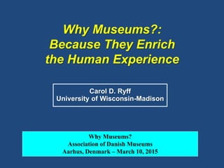 Why Museums?:
Because They Enrich
the Human Experience
Carol D. Ryff
University of Wisconsin-Madison
Why Museums?
Association of Danish Museums
Aarhus, Denmark – March 10, 2015
 