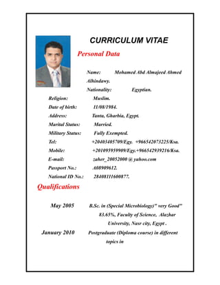 CURRICULUM VITAE
Personal Data
Name: Mohamed Abd Almajeed Ahmed
Alhindawy.
Nationality: Egyptian.
Religion: Muslim.
Date of birth: 11/08/1984.
Address: Tanta, Gharbia, Egypt.
Marital Status: Married.
Military Status: Fully Exempted.
Tel: +20403405709/Egy. +966542073225/Ksa.
Mobile: +201095959909/Egy.+966542939216/Ksa.
E-mail: zaher_20052000 @ yahoo.com
Passport No.: A08909612.
National ID No.: 28408111600877.
Qualifications
May 2005 B.Sc. in (Special Microbiology)" very Good"
83.65%, Faculty of Science, Alazhar
University, Nasr city, Egypt .
January 2010 Postgraduate (Diploma course) in different
topics in
 