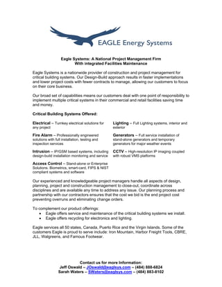 Contact us for more Information:
Jeff Oswald – JOswald@eaglsys.com – (484) 888-6824
Sarah Waters – SWaters@eaglsys.com – (484) 883-8102
Eagle Systems: A National Project Management Firm
With integrated Facilities Maintenance
Eagle Systems is a nationwide provider of construction and project management for
critical building systems. Our Design-Build approach results in faster implementations
and lower project costs with fewer contracts to manage, allowing our customers to focus
on their core business.
Our broad set of capabilities means our customers deal with one point of responsibility to
implement multiple critical systems in their commercial and retail facilities saving time
and money.
Critical Building Systems Offered:
Electrical – Turnkey electrical solutions for
any project
Lighting – Full Lighting systems, interior and
exterior
Fire Alarm – Professionally engineered
solutions with full installation, testing and
inspection services
Generators – Full service installation of
stand-alone generators and temporary
generators for major weather events
Intrusion – IP/GSM based systems, including
design-build installation monitoring and service
CCTV – High-resolution IP imaging coupled
with robust VMS platforms
Access Control – Stand-alone or Enterprise
Solutions. Biometrics, smart-card, FIPS & NIST
compliant systems and software
Our experienced and knowledgeable project managers handle all aspects of design,
planning, project and construction management to close-out, coordinate across
disciplines and are available any time to address any issue. Our planning process and
partnership with our contractors ensures that the cost we bid is the end project cost
preventing overruns and eliminating change orders.
To complement our product offerings:
 Eagle offers service and maintenance of the critical building systems we install.
 Eagle offers recycling for electronics and lighting.
Eagle services all 50 states, Canada, Puerto Rice and the Virgin Islands. Some of the
customers Eagle is proud to serve include: Iron Mountain, Harbor Freight Tools, CBRE,
JLL, Walgreens, and Famous Footwear.
 