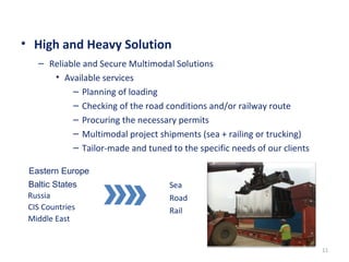• High and Heavy Solution
11
– Reliable and Secure Multimodal Solutions
• Available services
– Planning of loading
– Checking of the road conditions and/or railway route
– Procuring the necessary permits
– Multimodal project shipments (sea + railing or trucking)
– Tailor-made and tuned to the specific needs of our clients
Eastern Europe
Baltic States
Russia
CIS Countries
Middle East
Sea
Road
Rail
 