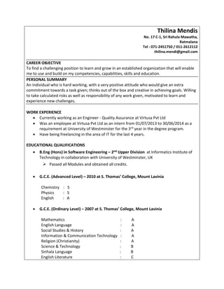 Thilina Mendis
No. 17 C-1, Sri Rahula Mawatha,
Ratmalana
Tel : 071-2451750 / 011-2612112
thilina.mendi@gmail.com
CAREER OBJECTIVE
To find a challenging position to learn and grow in an established organization that will enable
me to use and build on my competencies, capabilities, skills and education.
PERSONAL SUMMARY
An individual who is hard working, with a very positive attitude who would give an extra
commitment towards a task given; thinks out of the box and creative in achieving goals. Willing
to take calculated risks as well as responsibility of any work given, motivated to learn and
experience new challenges.
WORK EXPERIENCE
 Currently working as an Engineer - Quality Assurance at Virtusa Pvt Ltd
 Was an employee at Virtusa Pvt Ltd as an intern from 01/07/2013 to 30/06/2014 as a
requirement at University of Westminster for the 3rd year in the degree program.
 Have being freelancing in the area of IT for the last 4 years.
EDUCATIONAL QUALIFICATIONS
 B.Eng (Hons) in Software Engineering – 2nd Upper Division at Informatics Institute of
Technology in collaboration with University of Westminster, UK
 Passed all Modules and obtained all credits.
 G.C.E. (Advanced Level) – 2010 at S. Thomas’ College, Mount Lavinia
Chemistry : S
Physics : S
English : A
 G.C.E. (Ordinary Level) – 2007 at S. Thomas’ College, Mount Lavinia
Mathematics : A
English Language : A
Social Studies & History : A
Information & Communication Technology : A
Religion (Christianity) : A
Science & Technology : B
Sinhala Language : B
English Literature : C
 