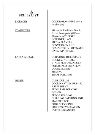 `
.7.
SKILLS LIST:
LICENCES CODES: 08, 01 (NB: I own a
reliable car)
COMPUTERS Microsoft: Publisher, Word,
Excel, Powerpoint (Office)
Photolab, ACDEESEE
INTERNET, LAN
MEDIA PLAYERS
CONVERSION AND
COMPRESSION SOFTWARE
DATA INPUTTING
EXTRA-MURAL DEBATING, DIPLOMACY
HOCKEY, NETBALL
STAGE PERFORMANCE /
PUBLIC PRESENTATION
COUNCELLING
SINGING
TEAM BUILDING
OTHER CURRICULUM
COORDINATION GR 9 – 12
ASSESSMENT
PROBLEMS SOLVING
DESIGN
PROOF READING
BUILDING PAINTING AND
MAINTENACE
POOL SERVICING
PROCESS EVALUATION
EVENT ORGANISER
 