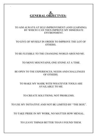 `
.8.
GENERAL OBJECTVES:
TO AIM ALWAYS AT SELF-IMPROVEMENT (AND LEARNING)
BY WHICH I CAN THEN IMPROVE MY IMMEDIATE
ENVIRONMENT.
TO GIVE OF MYSELF IN ORDER TO IMPROVE THE LOT OF
OTHERS.
TO BE FLEXIBLE TO THE CHANGING WORLD AROUND ME.
TO MOVE MOUNTAINS, ONE STONE AT A TIME.
BE OPEN TO THE EXPERIENCES, NEEDS AND CHALLENGES
OF OTHERS.
TO MAKE MY MARK WITH WHATEVER TOOLS ARE
AVAILABLE TO ME.
TO CREATE SOLUTIONS, NOT PROBLEMS.
TO USE MY INITIATIVE AND NOT BE LIMITED BY “THE BOX”.
TO TAKE PRIDE IN MY WORK, NO MATTER HOW MENIAL.
TO LEAVE THINGS BETTER THAN I FOUND THEM.
 