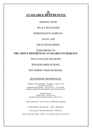 `
.9.
AVAILABLE REFERENCES:
INDIANA SPUR
MT & F RETAILERS
SPORTSMAN'S COMPLEX
LEGAL AID
JOLFI DEVELOPERS
ZEISS PROJECTS
THE ABOVE REFERENCES AVAILABLE ON REQUEST
ED-U-COLLEGE WELKOM
WELKOM HIGH SCHOOL
WITTEDRIFT HIGH SCHOOOL
TELEPHONIC REFERENCES:
MURRAY HIGH SCHOOL – Dr BOTES – 044 533 3193
RELIEF EDUCATOR
CORNER HOUSE BANK – Jacqui Du Toit – 011 794 4442
HOLIDAY HOME MANAGEMENT AND MAINTENANCE
HOUSESITTING
LOIS STAHL – 049 839 1178
HILTON AND HEATHER DAVIES – 082 895 1777
ANCIA BARTLETT – 082 851 9516 - COMPUTER LESSONS
FARM SCHOOL: SECRETARY – ANNE - 0848024766
COLLEAGUE: MELISSA BELAMY - 0785281703
EDUCATION MATTERS – JOHN – 07121604634/ JASON - 0723314153
 