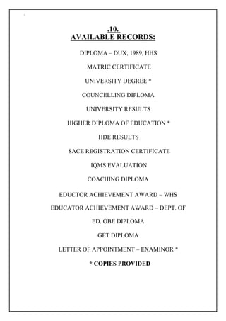 `
.10.
AVAILABLE RECORDS:
DIPLOMA – DUX, 1989, HHS
MATRIC CERTIFICATE
UNIVERSITY DEGREE *
COUNCELLING DIPLOMA
UNIVERSITY RESULTS
HIGHER DIPLOMA OF EDUCATION *
HDE RESULTS
SACE REGISTRATION CERTIFICATE
IQMS EVALUATION
COACHING DIPLOMA
EDUCTOR ACHIEVEMENT AWARD – WHS
EDUCATOR ACHIEVEMENT AWARD – DEPT. OF
ED. OBE DIPLOMA
GET DIPLOMA
LETTER OF APPOINTMENT – EXAMINOR *
* COPIES PROVIDED
 