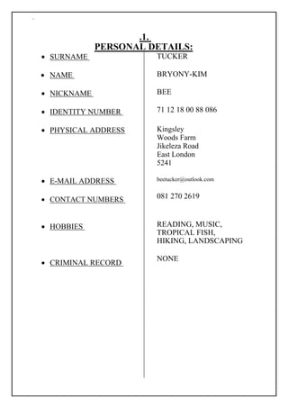 `
.1.
PERSONAL DETAILS:
 SURNAME 

 NAME 

 NICKNAME 

 IDENTITY NUMBER 

 PHYSICAL ADDRESS 







 E-MAIL ADDRESS 

 CONTACT NUMBERS 



 HOBBIES 





 CRIMINAL RECORD 
TUCKER
BRYONY-KIM
BEE
71 12 18 00 88 086
Kingsley
Woods Farm
Jikeleza Road
East London
5241
beetucker@outlook.com
081 270 2619
READING, MUSIC,
TROPICAL FISH,
HIKING, LANDSCAPING
NONE
 