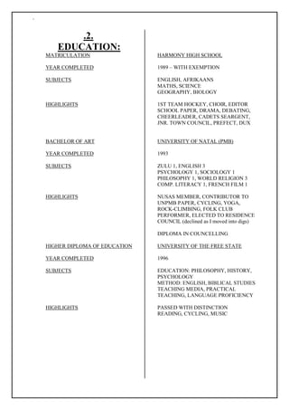 `
.2.
EDUCATION:
MATRICULATION HARMONY HIGH SCHOOL
YEAR COMPLETED 1989 – WITH EXEMPTION
SUBJECTS ENGLISH, AFRIKAANS
MATHS, SCIENCE
GEOGRAPHY, BIOLOGY
HIGHLIGHTS 1ST TEAM HOCKEY, CHOIR, EDITOR
SCHOOL PAPER, DRAMA, DEBATING,
CHEERLEADER, CADETS SEARGENT,
JNR. TOWN COUNCIL, PREFECT, DUX
BACHELOR OF ART UNIVERSITY OF NATAL (PMB)
YEAR COMPLETED 1993
SUBJECTS ZULU 1, ENGLISH 3
PSYCHOLOGY 1, SOCIOLOGY 1
PHILOSOPHY 1, WORLD RELIGION 3
COMP. LITERACY 1, FRENCH FILM 1
HIGHLIGHTS NUSAS MEMBER, CONTRIBUTOR TO
UNPMB PAPER, CYCLING, YOGA,
ROCK-CLIMBING, FOLK CLUB
PERFORMER, ELECTED TO RESIDENCE
COUNCIL (declined as I moved into digs)
DIPLOMA IN COUNCELLING
HIGHER DIPLOMA OF EDUCATION UNIVERSITY OF THE FREE STATE
YEAR COMPLETED 1996
SUBJECTS EDUCATION: PHILOSOPHY, HISTORY,
PSYCHOLOGY
METHOD: ENGLISH, BIBLICAL STUDIES
TEACHING MEDIA, PRACTICAL
TEACHING, LANGUAGE PROFICIENCY
HIGHLIGHTS PASSED WITH DISTINCTION
READING, CYCLING, MUSIC
 