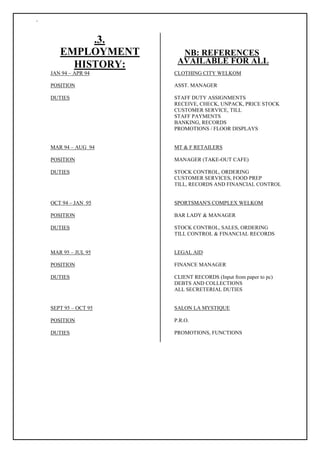 `
.3.
EMPLOYMENT NB: REFERENCES
HISTORY: AVAILABLE FOR ALL
JAN 94 – APR 94 CLOTHING CITY WELKOM
POSITION ASST. MANAGER
DUTIES STAFF DUTY ASSIGNMENTS
RECEIVE, CHECK, UNPACK, PRICE STOCK
CUSTOMER SERVICE, TILL
STAFF PAYMENTS
BANKING, RECORDS
PROMOTIONS / FLOOR DISPLAYS
MAR 94 – AUG 94 MT & F RETAILERS
POSITION MANAGER (TAKE-OUT CAFE)
DUTIES STOCK CONTROL, ORDERING
CUSTOMER SERVICES, FOOD PREP
TILL, RECORDS AND FINANCIAL CONTROL
OCT 94 – JAN 95 SPORTSMAN'S COMPLEX WELKOM
POSITION BAR LADY & MANAGER
DUTIES STOCK CONTROL, SALES, ORDERING
TILL CONTROL & FINANCIAL RECORDS
MAR 95 – JUL 95 LEGAL AID
POSITION FINANCE MANAGER
DUTIES CLIENT RECORDS (Input from paper to pc)
DEBTS AND COLLECTIONS
ALL SECRETERIAL DUTIES
SEPT 95 – OCT 95 SALON LA MYSTIQUE
POSITION P.R.O.
DUTIES PROMOTIONS, FUNCTIONS
 