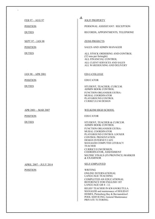 `
FEB 97 – AUG 97
POSITION
DUTIES
SEPT 97 – JAN 98
POSITION
DUTIES
JAN 98 – APR 2001
POSITION
DUTIES
APR 2001 – MAR 2007
POSITION
DUTIES
APRIL 2007 – JULY 2014
POSITION
.4.
JOLFI PROPERTY
PERSONAL ASSISSTANT / RECEPTION
RECORDS, APPOINTMENTS, TELEPHONE
ZEISS PROJECTS
SALES AND ADMIN MANAGER
ALL STOCK ORDERING AND CONTROL
(32 tons per fortnight)
ALL FINANCIAL CONTROL
ALL CLIENT SERVICES AND SALES
ALL WAREHOUSING AND DELIVERY
ED-U-COLLEGE
EDUCATOR
STUDENT, TEACHER, CURCLM.
ADMIN BOOK CONTROL
FUNCTION ORGANISER EXTRA-
MURAL COORDINATOR
PLAYGROUND CONTROL
CURRICULUM DESIGN
WELKOM HIGH SCHOOL
EDUCATOR
STUDENT, TEACHER & CURCLM.
ADMIN BOOK CONTROL
FUNCTION ORGANISER EXTRA-
MURAL COORDINATOR
PLAYGROUND CONTROL LOCKER
CONTROL PRESENTATION
DESIGN INTERNET CAFE
MANAGER COMPUTER LITERACY
TEACHER
CURRICULUM DESIGN,
COORDINATOR, ASSESSMENT
MATRIC FINALS (FS PROVINCE) MARKER
& EXAMINOR
SELF-EMPLOYED
WRITING
ONLINE INTERNATIONAL
LANGUAGE TEACHING
COMPLETED AN EDUCATIONAL
REFERENCE FOR ENGLISH 1ST
LANGUAGE GR 8 - 12.
RELIEF TEACHER IN KWANOKUTULA.
MANAGER and maintenance of HOLIDAY
HOMES, Plettenberg Bay & Baviaanskloof.
POOL SERVICING, General Maintenance
PRIVATE TUTORING.
 