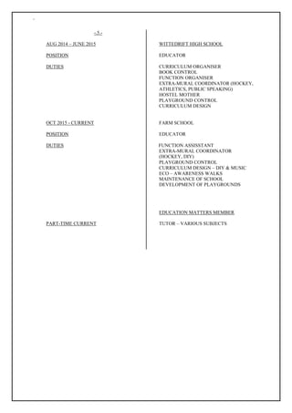 `
-.5.-
AUG 2014 – JUNE 2015 WITTEDRIFT HIGH SCHOOL
POSITION EDUCATOR
DUTIES CURRICULUM ORGANISER
BOOK CONTROL
FUNCTION ORGANISER
EXTRA-MURAL COORDINATOR (HOCKEY,
ATHLETICS, PUBLIC SPEAKING)
HOSTEL MOTHER
PLAYGROUND CONTROL
CURRICULUM DESIGN
OCT 2015 - CURRENT FARM SCHOOL
POSITION EDUCATOR
DUTIES FUNCTION ASSISSTANT
EXTRA-MURAL COORDINATOR
(HOCKEY, DIY)
PLAYGROUND CONTROL
PART-TIME CURRENT
CURRICULUM DESIGN – DIY & MUSIC
ECO – AWARENESS WALKS
MAINTENANCE OF SCHOOL
DEVELOPMENT OF PLAYGROUNDS
EDUCATION MATTERS MEMBER
TUTOR – VARIOUS SUBJECTS
 