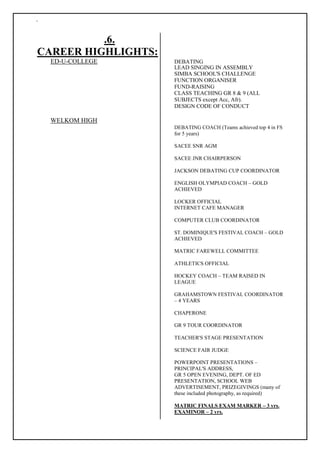 `
.6.
CAREER HIGHLIGHTS:
ED-U-COLLEGE DEBATING
LEAD SINGING IN ASSEMBLY
SIMBA SCHOOL'S CHALLENGE
FUNCTION ORGANISER
FUND-RAISING
CLASS TEACHING GR 8 & 9 (ALL
SUBJECTS except Acc, Afr).
DESIGN CODE OF CONDUCT
WELKOM HIGH
DEBATING COACH (Teams achieved top 4 in FS
for 5 years)
SACEE SNR AGM
SACEE JNR CHAIRPERSON
JACKSON DEBATING CUP COORDINATOR
ENGLISH OLYMPIAD COACH – GOLD
ACHIEVED
LOCKER OFFICIAL
INTERNET CAFE MANAGER
COMPUTER CLUB COORDINATOR
ST. DOMINIQUE'S FESTIVAL COACH – GOLD
ACHIEVED
MATRIC FAREWELL COMMITTEE
ATHLETICS OFFICIAL
HOCKEY COACH – TEAM RAISED IN
LEAGUE
GRAHAMSTOWN FESTIVAL COORDINATOR
– 4 YEARS
CHAPERONE
GR 9 TOUR COORDINATOR
TEACHER'S STAGE PRESENTATION
SCIENCE FAIR JUDGE
POWERPOINT PRESENTATIONS –
PRINCIPAL'S ADDRESS,
GR 5 OPEN EVENING, DEPT. OF ED
PRESENTATION, SCHOOL WEB
ADVERTISEMENT, PRIZEGIVINGS (many of
these included photography, as required)
MATRIC FINALS EXAM MARKER – 3 yrs.
EXAMINOR – 2 yrs.
 