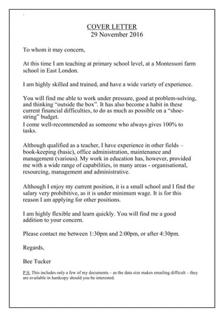 `
COVER LETTER
29 November 2016
To whom it may concern,
At this time I am teaching at primary school level, at a Montessori farm
school in East London.
I am highly skilled and trained, and have a wide variety of experience.
You will find me able to work under pressure, good at problem-solving,
and thinking “outside the box”. It has also become a habit in these
current financial difficulties, to do as much as possible on a “shoe-
string” budget.
I come well-recommended as someone who always gives 100% to
tasks.
Although qualified as a teacher, I have experience in other fields –
book-keeping (basic), office administration, maintenance and
management (various). My work in education has, however, provided
me with a wide range of capabilities, in many areas - organisational,
resourcing, management and administrative.
Although I enjoy my current position, it is a small school and I find the
salary very prohibitive, as it is under minimum wage. It is for this
reason I am applying for other positions.
I am highly flexible and learn quickly. You will find me a good
addition to your concern.
Please contact me between 1:30pm and 2:00pm, or after 4:30pm.
Regards,
Bee Tucker
P.S: This includes only a few of my documents – as the data size makes emailing difficult – they
are available in hardcopy should you be interested.
 
