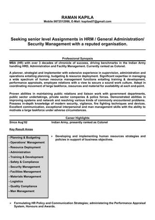 RAMAN KAPILA
Mobile:9872512996, E-Mail: kapilas07@gmail.com
Seeking senior level Assignments in HRM / General Administration/
Security Management with a reputed organisation.
Professional Synopsis
MBA (HR) with over 3 decades of chronicle of success, driving benchmarks in the Indian Army
handling HRD, Administration and Facility Management. Currently ranked as Colonel.
A planner, strategist and implementer with extensive experience in supervision, administration and
operations entailing planning, budgeting & resource deployment. Significant expertise in managing
a wide spectrum of human resource management functions entailing training & development,
performance appraisals, employee relations with a view to secure a sound work culture. Adept in
coordinating movement of large taskforce, resources and material for availability at each end-point.
Proven abilities in maintaining public relations and liaison work with government departments,
public sector undertakings, private sector companies & police forces. Demonstrated abilities in
improving systems and network and resolving various kinds of commonly encountered problems.
Possess in-depth knowledge of modern security, vigilance, fire fighting techniques and devices.
Excellent communication, exceptional interpersonal and man management skills with the ability to
motivate a large taskforce under adverse circumstances.
Career Highlights
Since Aug’82 Indian Army, presently ranked as Colonel
Key Result Areas
 Developing and implementing human resources strategies and
policies in support of business objectives.
 Formulating HR Policy and Communication Strategies; administering the Performance Appraisal
System, Honours and Awards.
- Planning & Budgeting
- Operations’ Management
- Resource Deployment
- Administration
- Training & Development
- Safety & Compliance
- Security Management
- Facilities Management
- Materials Management
- Logistics
- Quality Compliance
- Man Management
 