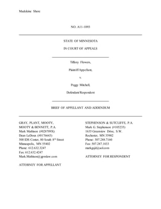 Madeleine Shore
NO. A11-1093
STATE OF MINNESOTA
IN COURT OF APPEALS
Tiffany Flowers,
Plaintiff/Appellant,
v.
Peggy Mitchell,
Defendant/Respondent
BRIEF OF APPELLANT AND ADDENDUM
GRAY, PLANT, MOOTY, STEPHENSON & SUTCLIFFE, P.A.
MOOTY & BENNETT, P.A. Mark G. Stephenson (#105235)
Mark Mathison (#028709X) 1635 Greenview Drive, S.W.
Dean LeDoux (#0176643) Rochester, MN 55902
500 IDS Center, 80 South 8th Street Phone: 507.288.7160
Minneapolis, MN 55402 Fax: 507.287.1033
Phone: 612.632.3247 markgsjd@aol.com
Fax: 612.632.4247
Mark.Mathison@gpmlaw.com ATTORNEY FOR RESPONDENT
ATTORNEY FOR APPELLANT
 