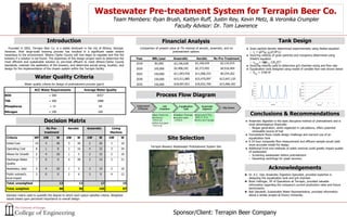 Wastewater Pre-treatment System for Terrapin Beer Co.
Team Members: Ryan Brush, Kaitlyn Ruff, Justin Rey, Kevin Metz, & Veronika Crumpler
Faculty Advisor: Dr. Tom Lawrence
Introduction Financial Analysis
Site Selection
Sponsor/Client: Terrapin Beer Company
Decision Matrix
Conclusions & Recommendations
Founded in 2002, Terrapin Beer Co. is a stable landmark in the city of Athens, Georgia.
However, their large-scale brewing process has resulted in a significant waste stream
hazardous to the environment. Athens Clarke County will now begin to regulate and fine the
brewery if a solution is not found. The objectives of this design project were to determine the
most efficient and sustainable solution to pre-treat effluent to meet Athens-Clarke County
standards, maintain the aesthetics of the brewery, and determine actual sizing, location, and
design for the implementation of the chosen system within the Terrapin facility.
Process Flow Design
Terrapin Brewery Wastewater Pretreatment System Site
No Pre-
treatment
Aerobic Anaerobic Living
Machine
Criteria WF UW W UW W UW W UW W
Initial Cost 10 4 40 3 30 2 20 1 10
Operating Cost 8 1 8 2 16 4 32 3 24
Allows for Growth 5 4 20 1 5 3 15 2 10
Discharge Water
Quality
7 0 0 4 28 2 14 3 21
Aesthetics, odor 5 4 20 1 5 3 15 2 10
Public outreach,
local impact
3 0 0 2 6 3 9 4 12
Total, unweighted 13 12 17 15
Total, weighted 88 90 105 87
★ Dr. K.C. Das, Anaerobic Digestion Specialist, provided expertise in
designing the equalization tank and grit chamber.
★ Brian Hollinger, VP of Operations at Terrapin, provided valuable
information regarding the company’s current production rates and future
benchmarks.
★ Bob Salvatelli, Sustainable Water Representative, provided information
about a similar project at Emory University.
ACC Water Requirements Average Water Quality
BOD < 500 8357
TSS < 500 1888
Phosphorus < 15 44
Nitrogen < 100 160
● Anaerobic digestion is the least disruptive method of pretreatment and is
most advantageous financially
○ Biogas generation, while neglected in calculations, offers potential
renewable source of fuel
● Inconsistent flows create design challenge and warrant use of an
equalization tank
● A 24 hour composite flow measurement and effluent sample would yield
more accurate model for design
● Additional front end methods of solids removal could greatly impact quality
of wastewater
○ Screening wastewater before pretreatment
○ Decanting centrifuge for yeast recovery
Acknowledgements
Year BBL/year Anaerobic Aerobic No Pre-Treatment
2018 85,000 $3,196,628 $3,160,429 $3,132,915
2020 105,000 $5,408,242 $5,373,492 $4,916,404
2025 150,000 $11,043,430 $11,006,333 $9,254,262
2030 150,000 $15,511,885 $15,470,097 $12,647,120
2035 150,000 $18,697,831 $18,652,700 $15,066,182
Comparison of present value at 7% interest of aerobic, anaerobic, and no
pretreatment options
Water quality criteria for design of pretreatment process (ppm)
Introduction Financial Analysis
Water Quality Criteria
Process Flow Diagram
Tank Design
● Grain particle density determined experimentally using Stokes equation
○ vc
= gD2
( p
- f
)/(18* )
● Scouring velocity of grain particles and inorganics determined using
Shield’s equation
○ vscour
= (8 ( p
-1)Dp
/f)½
● Scouring velocity used to determine grit chamber sizing and flow rate
● Equalization tank designed using model of variable flow rate shown below
○ VEQ
= 3700 ft3
Decision matrix used to quantify the degree to which each option satisfies criteria. Weighted
values based upon percieved importance to overall design.
 