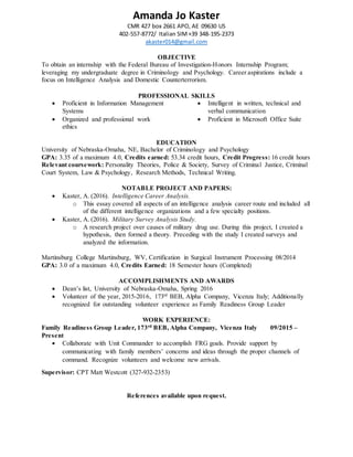 Amanda Jo Kaster
CMR 427 box 2661 APO, AE 09630 US
402-557-8772/ Italian SIM+39 348-195-2373
akaster014@gmail.com
OBJECTIVE
To obtain an internship with the Federal Bureau of Investigation-Honors Internship Program;
leveraging my undergraduate degree in Criminology and Psychology. Career aspirations include a
focus on Intelligence Analysis and Domestic Counterterrorism.
PROFESSIONAL SKILLS
 Proficient in Information Management
Systems
 Organized and professional work
ethics
 Intelligent in written, technical and
verbal communication
 Proficient in Microsoft Office Suite
EDUCATION
University of Nebraska-Omaha, NE, Bachelor of Criminology and Psychology
GPA: 3.35 of a maximum 4.0, Credits earned: 53.34 credit hours, Credit Progress: 16 credit hours
Relevant coursework: Personality Theories, Police & Society, Survey of Criminal Justice, Criminal
Court System, Law & Psychology, Research Methods, Technical Writing.
NOTABLE PROJECT AND PAPERS:
 Kaster, A. (2016). Intelligence Career Analysis.
o This essay covered all aspects of an intelligence analysis career route and included all
of the different intelligence organizations and a few specialty positions.
 Kaster, A. (2016). Military Survey Analysis Study.
o A research project over causes of military drug use. During this project, I created a
hypothesis, then formed a theory. Preceding with the study I created surveys and
analyzed the information.
Martinsburg College Martinsburg, WV, Certification in Surgical Instrument Processing 08/2014
GPA: 3.0 of a maximum 4.0, Credits Earned: 18 Semester hours (Completed)
ACCOMPLISHMENTS AND AWARDS
 Dean’s list, University of Nebraska-Omaha, Spring 2016
 Volunteer of the year, 2015-2016, 173rd
BEB, Alpha Company, Vicenza Italy; Additionally
recognized for outstanding volunteer experience as Family Readiness Group Leader
WORK EXPERIENCE:
Family Readiness Group Leader, 173rd BEB, Alpha Company, Vicenza Italy 09/2015 –
Present
 Collaborate with Unit Commander to accomplish FRG goals. Provide support by
communicating with family members’ concerns and ideas through the proper channels of
command. Recognize volunteers and welcome new arrivals.
Supervisor: CPT Matt Westcott (327-932-2353)
References available upon request.
 