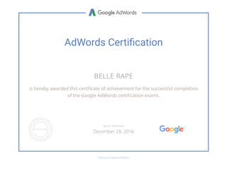 AdWords Certi cation
BELLE RAPE
is hereby awarded this certi cate of achievement for the successful completion
of the Google AdWords certi cation exams.
GOOGLE.COM/PARTNERS
VALID THROUGH
December 28, 2016
 