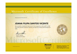 Steven A. Ballmer
Chief Executive Ofﬁcer
JOANA FILIPA SANTOS VICENTE
Has successfully completed the requirements to be recognized as a Microsoft® Certified
Technology Specialist: Designing, Assessing, and Optimizing Software Asset Management
(SAM)
Designing, Assessing, and
Optimizing Software
Asset Management (SAM)
Certification Number: E161-1386
Achievement Date: February 08, 2013
 
