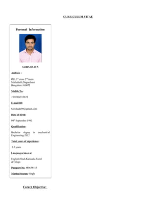 CURRICULUM VITAE
Career Objective:
Personal Information
GIRISHA D N
Address :
#11,3rd
cross 2nd
main
Mallathalli,Nagarabavi
Bangalore-560072
Mobile No:
+918904912823
E-mail ID:
Girishadn90@gmail.com
Date of birth:
04th
September 1990
Qualification:
Bachelor degree in mechanical
Engineering-2012
Total years of experience:
2.3 years
Languages known:
English,Hindi,Kannada,Tamil
&Telugu
Passport No: M0638415
Marital Status: Single
 
