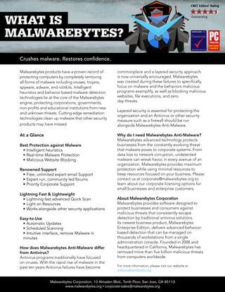 Malwarebytes products have a proven record of
protecting computers by completely removing
all forms of malware including viruses, trojans,
spyware, adware, and rootkits. Intelligent
heuristics and behavior based malware detection
technologies lie at the core of the Malwarebytes
engine, protecting corporations, governments,
non-profits and educational institutions from new
and unknown threats. Cutting edge remediation
technologies clean up malware that other security
products may have missed.
At a Glance
Best Protection against Malware
•	Intelligent heuristics
•	Real-time Malware Protection
•	Malicious Website Blocking
Renowned Support
•	Free, unlimited expert email Support
•	Expert run, community led forums
•	Priority Corporate Support
Lightning Fast & Lightweight
•	Lightning fast advanced Quick Scan
•	Light on Resources
•	Works alongside other security applications
Easy-to-Use
•	Automatic Updates
•	Scheduled Scanning
•	Intuitive interface, remove Malware in
minutes
How does Malwarebytes Anti-Malware differ
from Antivirus?
Antivirus programs traditionally have focused
on viruses. With the rapid rise of malware in the
past ten years Antivirus failures have become
commonplace and a layered security approach
is now universally encouraged. Malwarebytes
was created during these failures to specifically
focus on malware and the behaviors malicious
programs exemplify, as well as blocking malicious
websites, file executions, and zero
day threats.
Layered security is essential for protecting the
organization and an Antivirus or other security
measure such as a firewall should be run
alongside Malwarebytes Anti-Malware.
Why do I need Malwarebytes Anti-Malware?
Malwarebytes advanced technology protects
businesses from the constantly-evolving threat
that malware poses to corporate systems. From
data loss to network corruption, undetected
malware can wreak havoc in every avenue of an
organization. Malwarebytes provides maximum
protection while using minimal resources to
keep resources focused on your business. Please
contact us at corporate@malwarebytes.org to
learn about our corporate licensing options for
small businesses and enterprise customers.
About Malwarebytes Corporation
Malwarebytes provides software designed to
protect businesses and consumers against
malicious threats that consistently escape
detection by traditional antivirus solutions.
Its newest business product, Malwarebytes
Enterprise Edition, delivers advanced behavior-
based detection that can be managed on
thousands of workstations from a single
administration console. Founded in 2008 and
headquartered in California, Malwarebytes has
removed more than five billion malicious threats
from computers worldwide.
For more information, please visit our website at
www.malwarebytes.org
Malwarebytes Corporation, 10 Almaden Blvd., Tenth Floor, San Jose, CA 95113
www.malwarebytes.org • corporate-sales@malwarebytes.org
Crushes malware. Restores confidence.
 