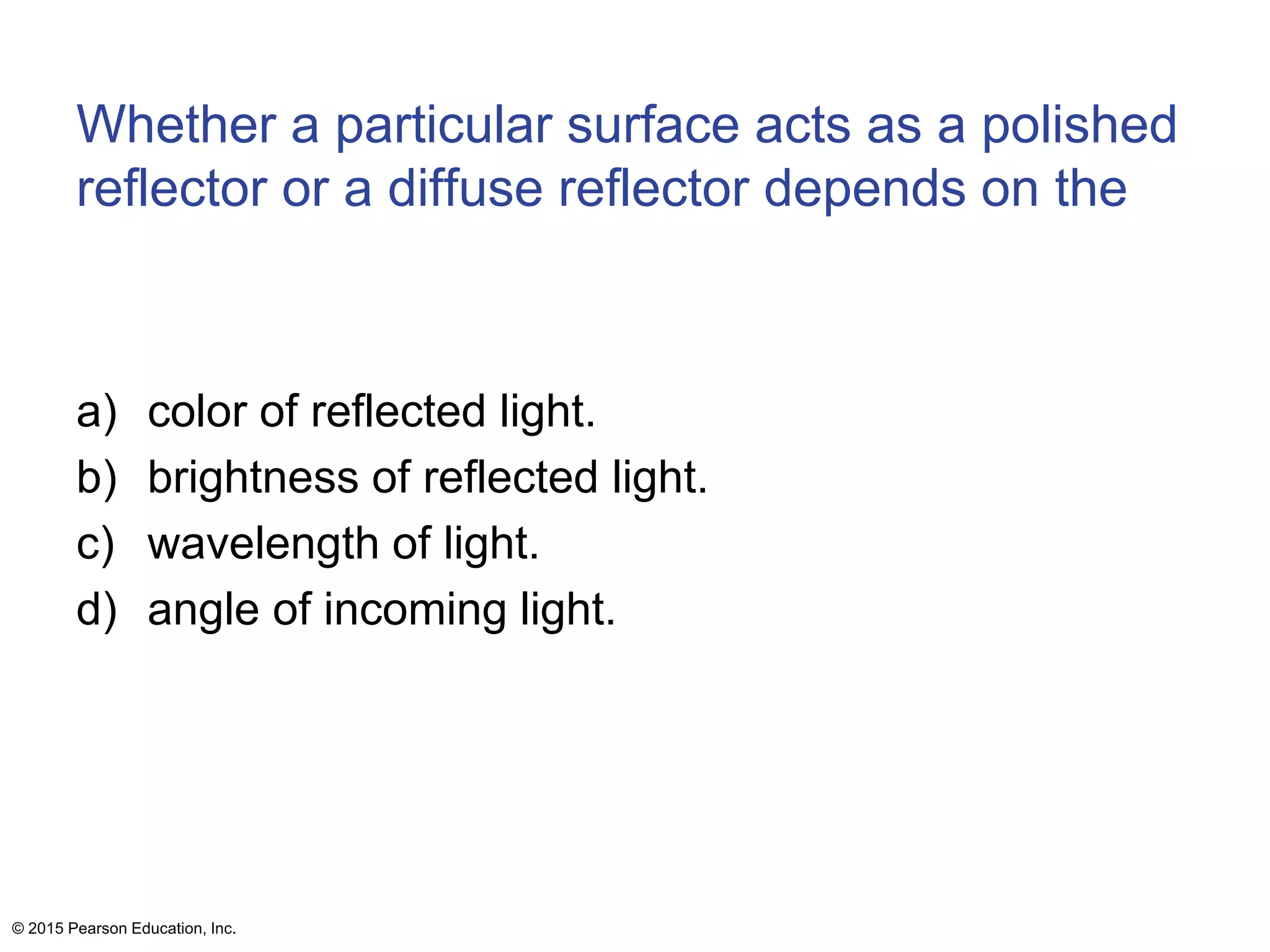 Whether a particular surface acts as a polished
reflector or a diffuse reflector depends on the
a) color of reflected light.
b) brightness of reflected light.
c) wavelength of light.
d) angle of incoming light.
© 2015 Pearson Education, Inc.
 