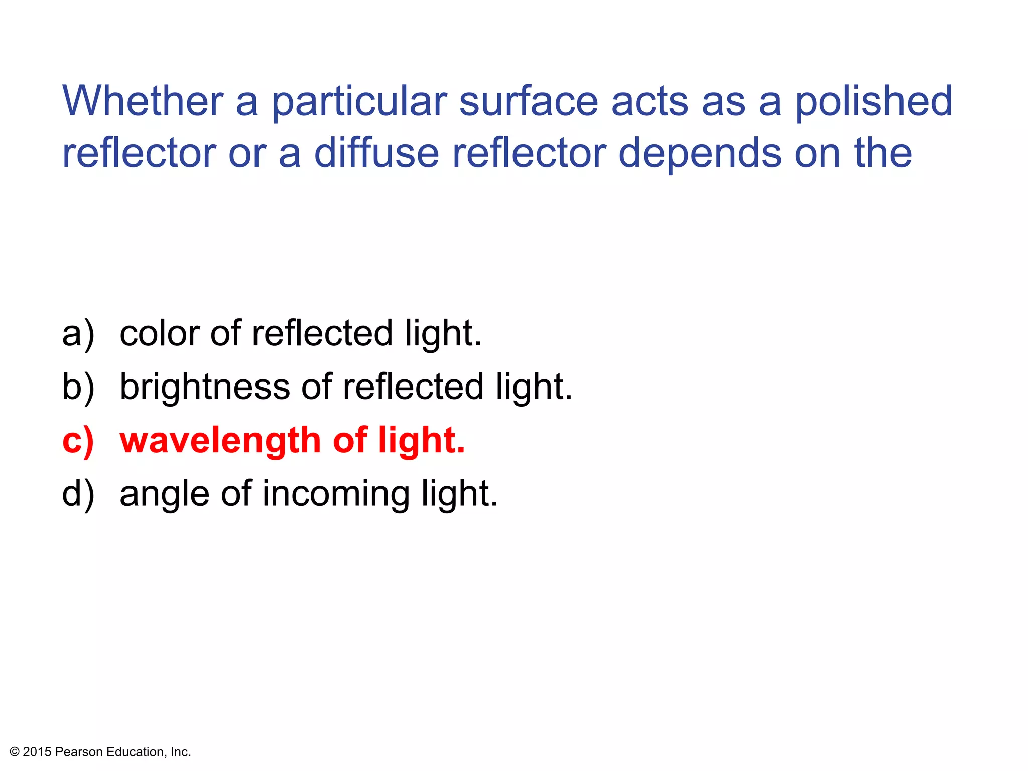 Whether a particular surface acts as a polished
reflector or a diffuse reflector depends on the
a) color of reflected light.
b) brightness of reflected light.
c) wavelength of light.
d) angle of incoming light.
© 2015 Pearson Education, Inc.
 