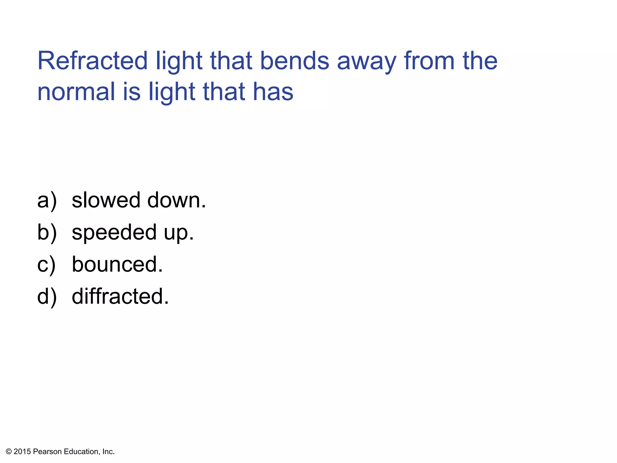 Refracted light that bends away from the
normal is light that has
a) slowed down.
b) speeded up.
c) bounced.
d) diffracted.
© 2015 Pearson Education, Inc.
 