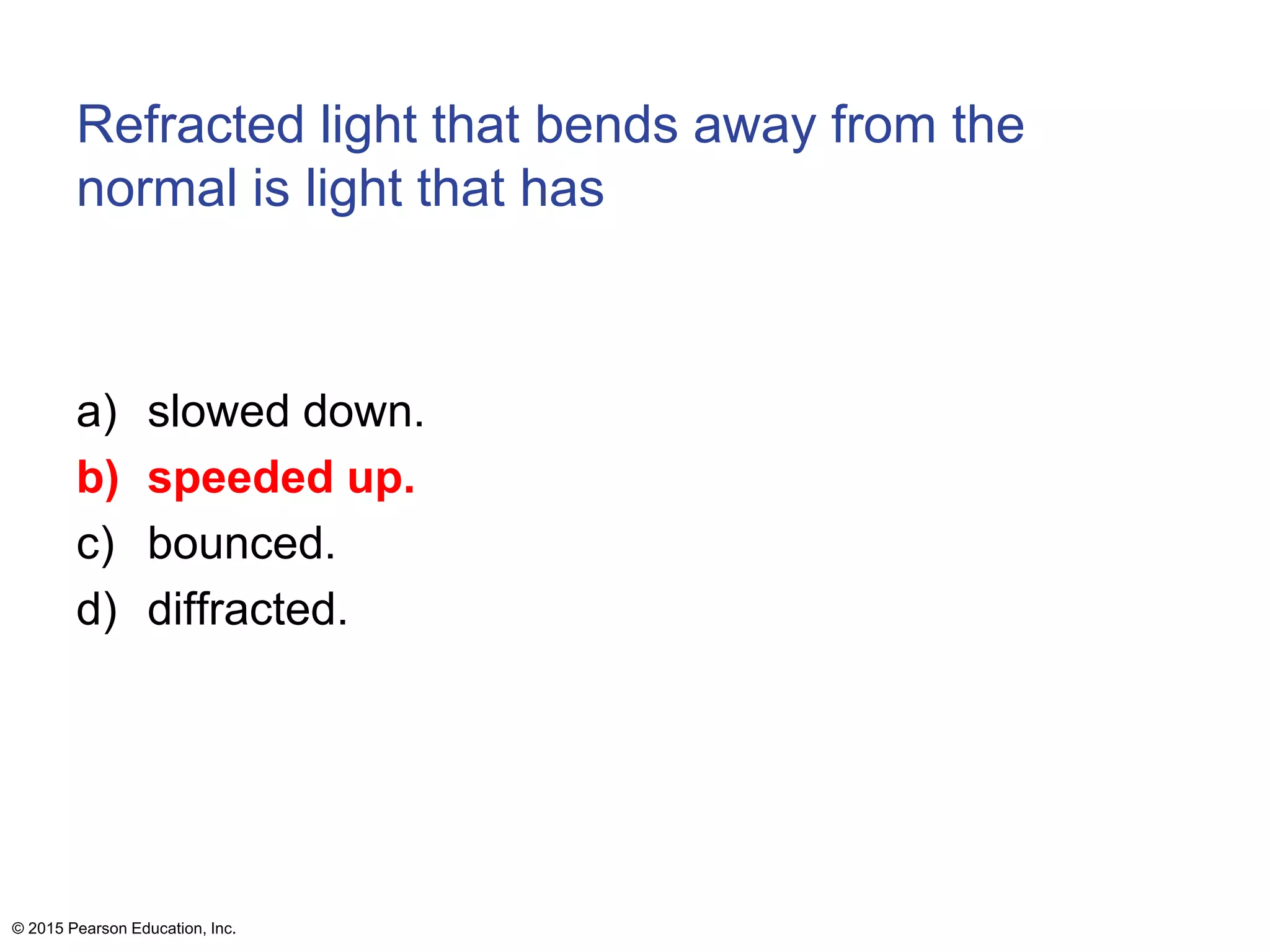 Refracted light that bends away from the
normal is light that has
a) slowed down.
b) speeded up.
c) bounced.
d) diffracted.
© 2015 Pearson Education, Inc.
 