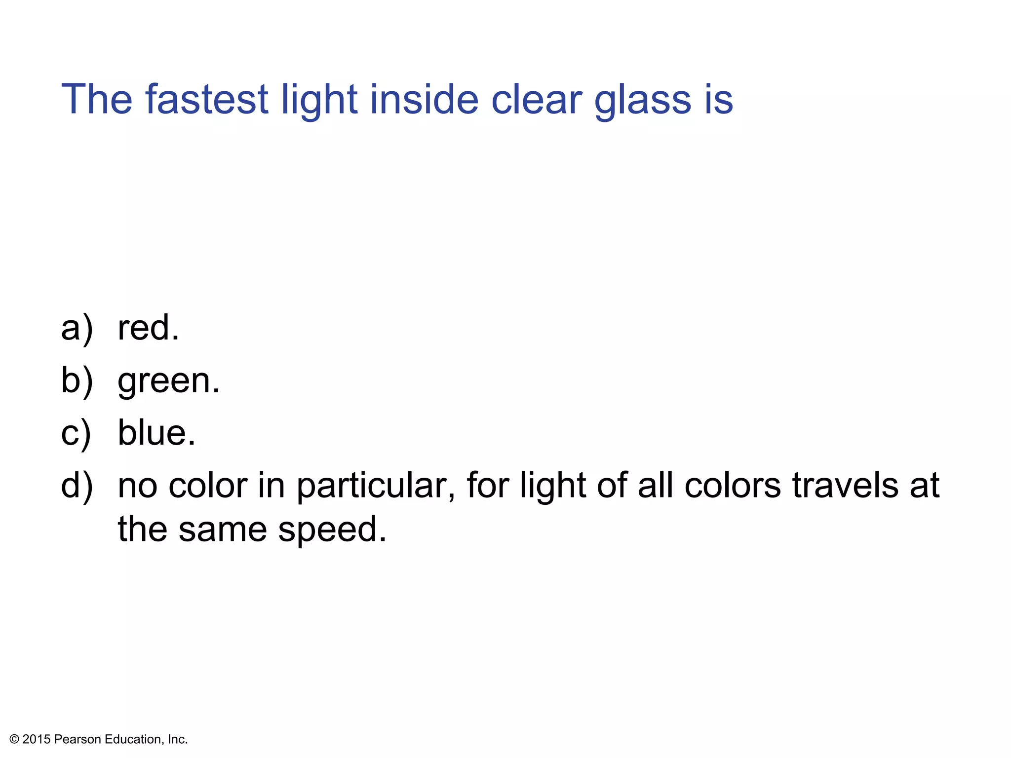 The fastest light inside clear glass is
a) red.
b) green.
c) blue.
d) no color in particular, for light of all colors travels at
the same speed.
© 2015 Pearson Education, Inc.
 
