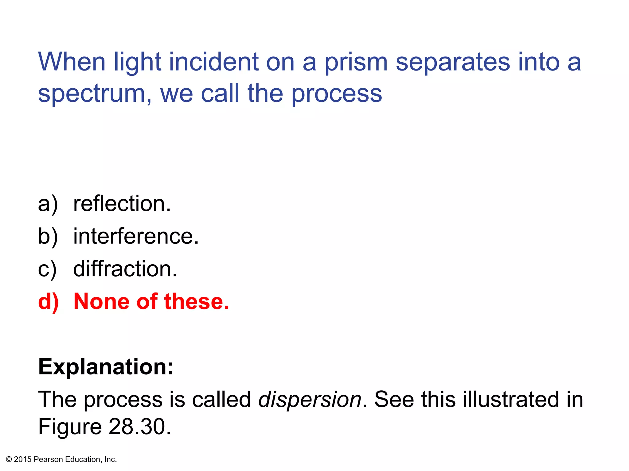 When light incident on a prism separates into a
spectrum, we call the process
a) reflection.
b) interference.
c) diffraction.
d) None of these.
Explanation:
The process is called dispersion. See this illustrated in
Figure 28.30.
© 2015 Pearson Education, Inc.
 