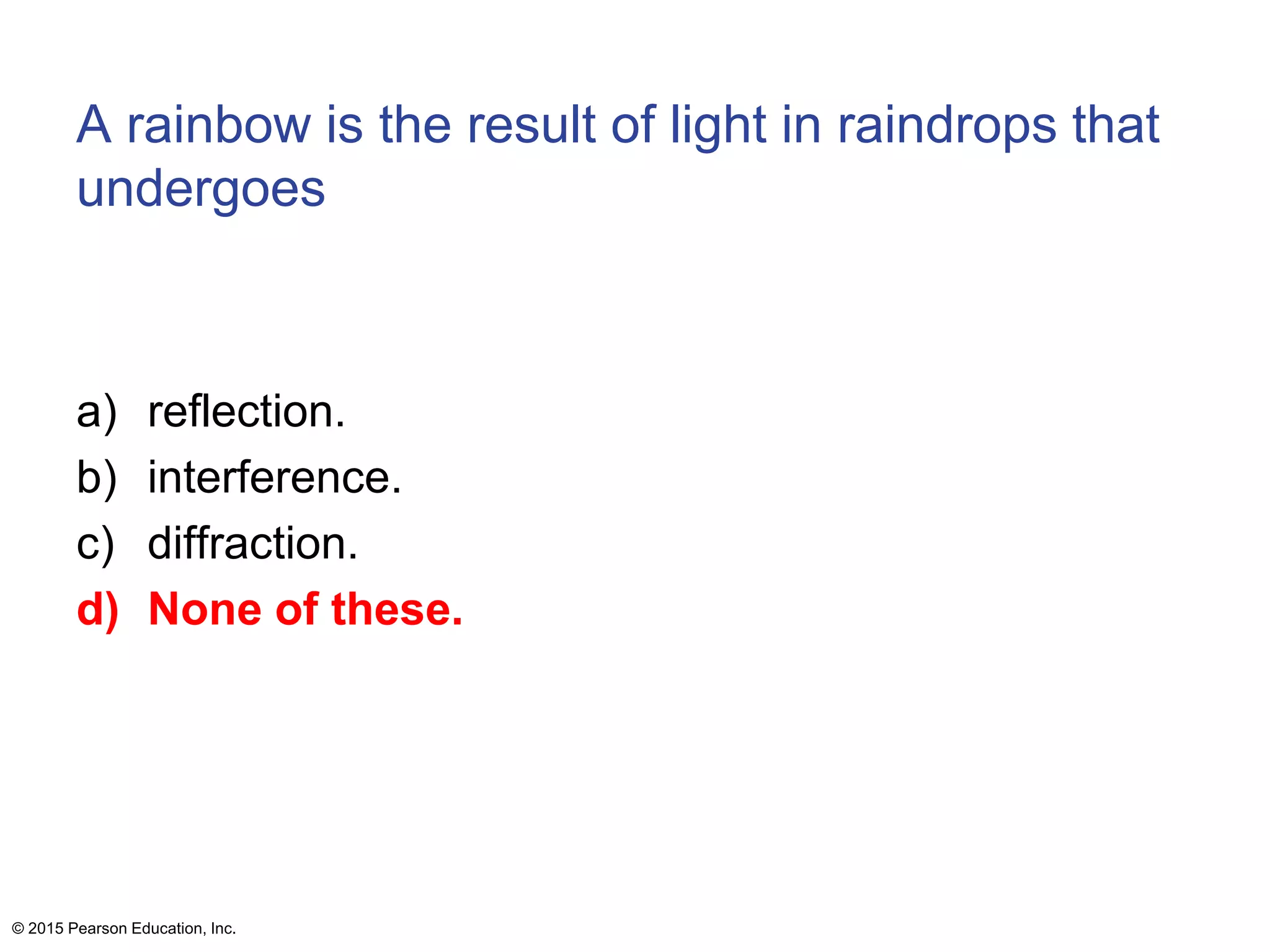 A rainbow is the result of light in raindrops that
undergoes
a) reflection.
b) interference.
c) diffraction.
d) None of these.
© 2015 Pearson Education, Inc.
 